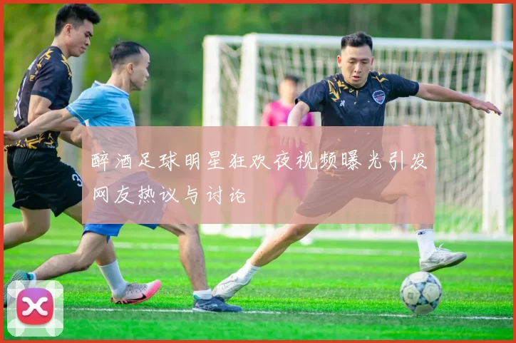 醉酒足球明星狂欢夜视频曝光引发网友热议与讨论