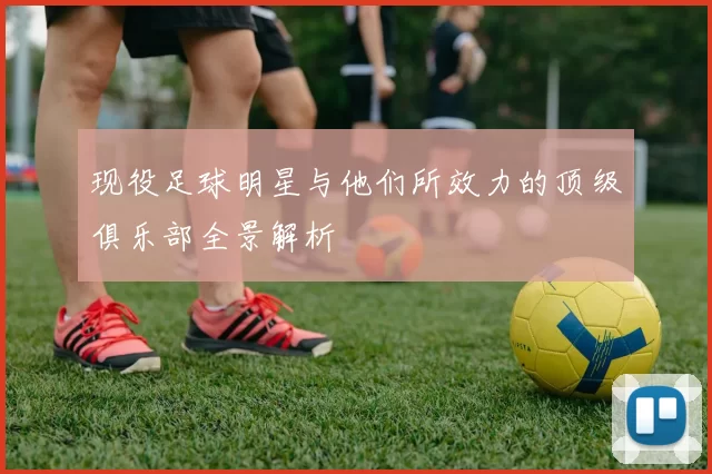 现役足球明星与他们所效力的顶级俱乐部全景解析