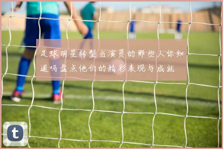 足球明星转型当演员的那些人你知道吗盘点他们的精彩表现与成就