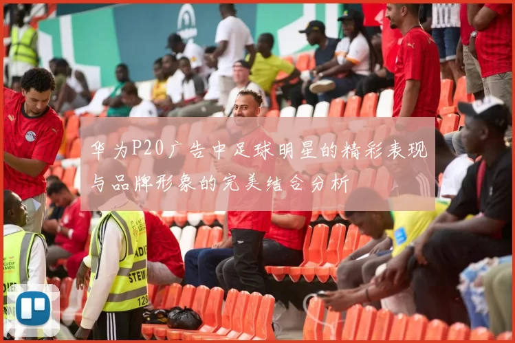华为P20广告中足球明星的精彩表现与品牌形象的完美结合分析