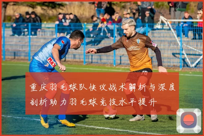 重庆羽毛球队快攻战术解析与深度剖析助力羽毛球竞技水平提升
