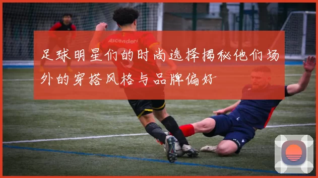 足球明星们的时尚选择揭秘他们场外的穿搭风格与品牌偏好