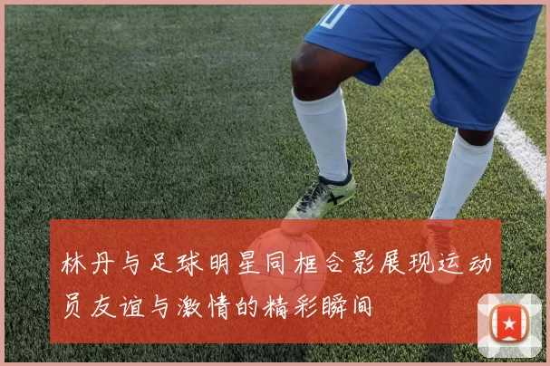 林丹与足球明星同框合影展现运动员友谊与激情的精彩瞬间