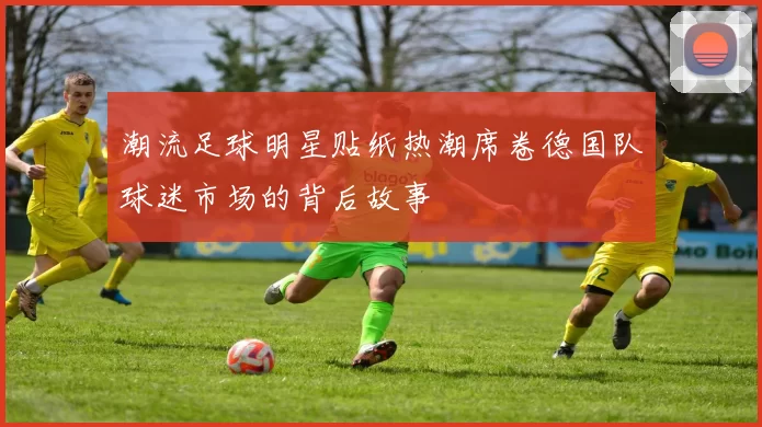 潮流足球明星贴纸热潮席卷德国队球迷市场的背后故事