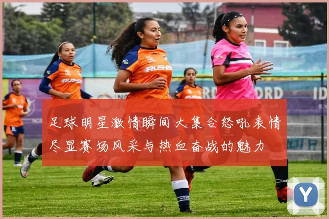 足球明星激情瞬间大集合怒吼表情尽显赛场风采与热血奋战的魅力