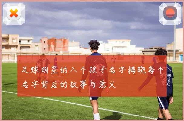 足球明星的八个孩子名字揭晓每个名字背后的故事与意义