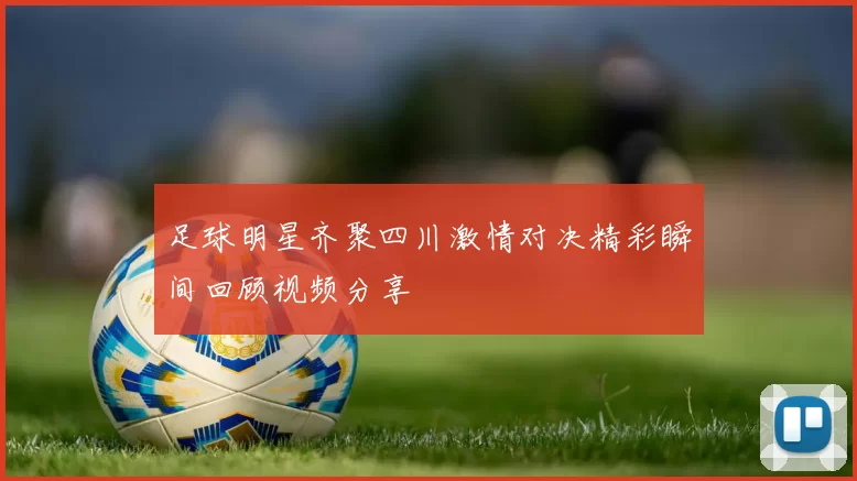 足球明星齐聚四川激情对决精彩瞬间回顾视频分享