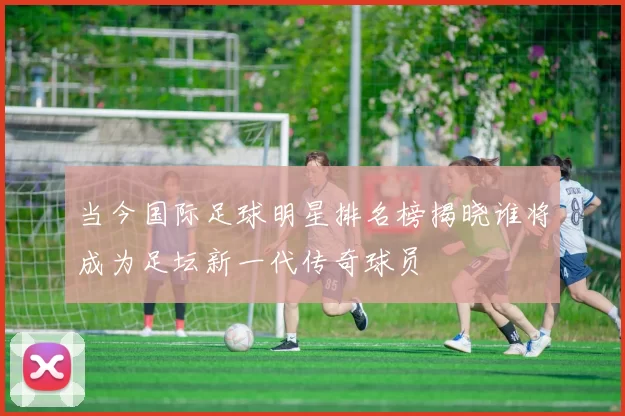 当今国际足球明星排名榜揭晓谁将成为足坛新一代传奇球员