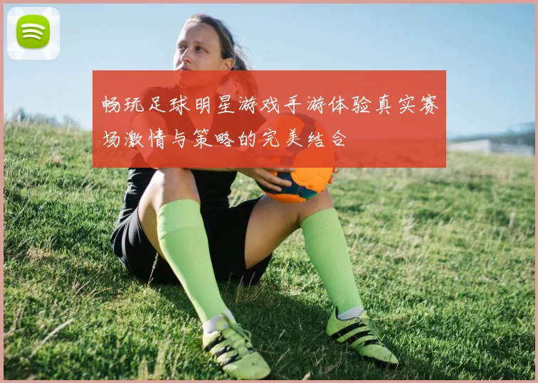 畅玩足球明星游戏手游体验真实赛场激情与策略的完美结合