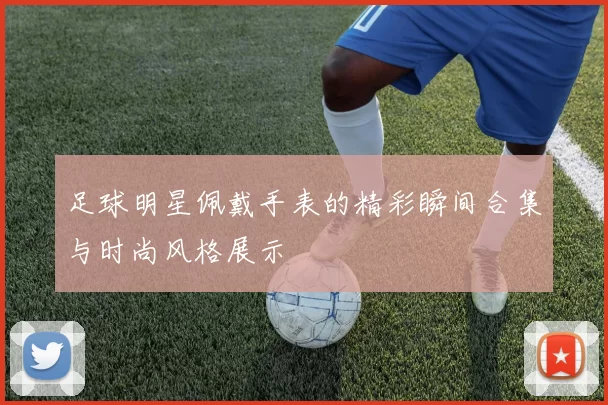 足球明星佩戴手表的精彩瞬间合集与时尚风格展示