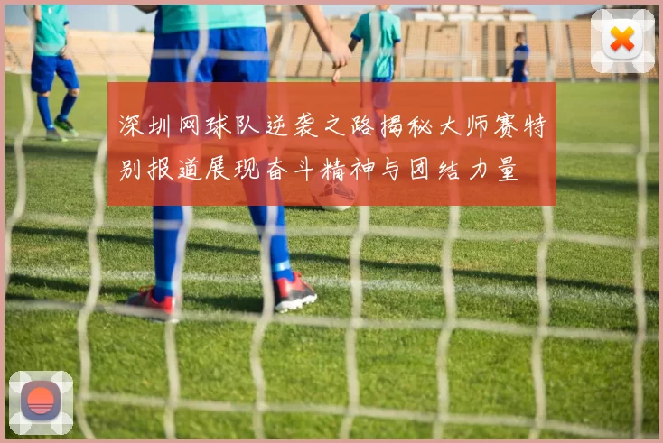 深圳网球队逆袭之路揭秘大师赛特别报道展现奋斗精神与团结力量