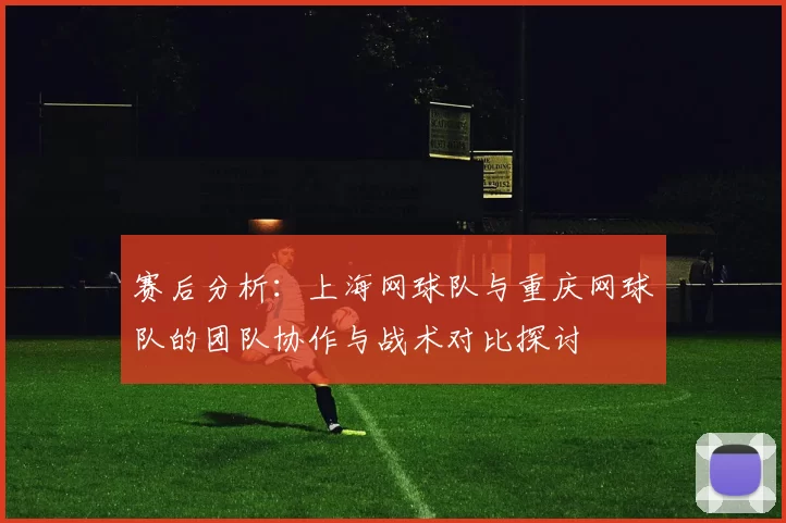赛后分析：上海网球队与重庆网球队的团队协作与战术对比探讨