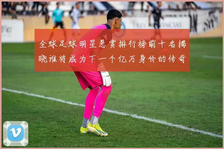 全球足球明星悬赏排行榜前十名揭晓谁将成为下一个亿万身价的传奇球员