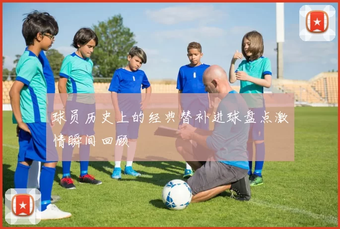 球员历史上的经典替补进球盘点激情瞬间回顾
