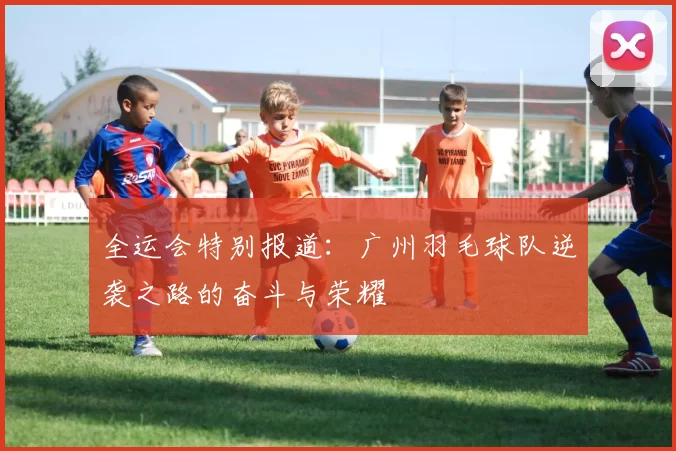 全运会特别报道：广州羽毛球队逆袭之路的奋斗与荣耀