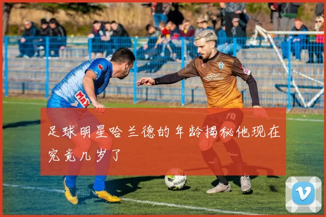 足球明星哈兰德的年龄揭秘他现在究竟几岁了