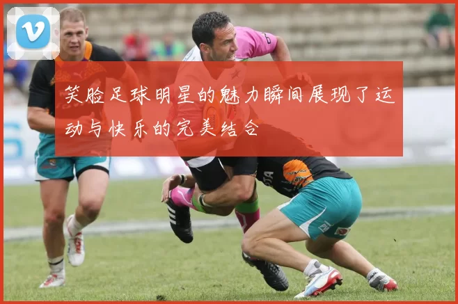 笑脸足球明星的魅力瞬间展现了运动与快乐的完美结合