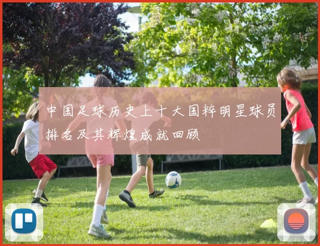 中国足球历史上十大国粹明星球员排名及其辉煌成就回顾