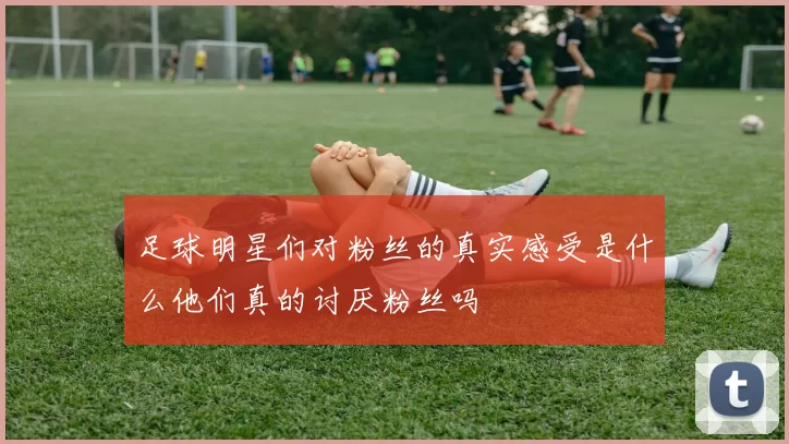 足球明星们对粉丝的真实感受是什么他们真的讨厌粉丝吗