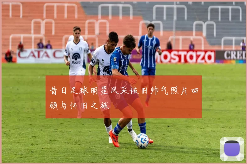 昔日足球明星风采依旧帅气照片回顾与怀旧之旅