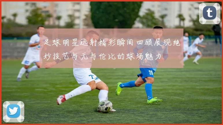 足球明星远射精彩瞬间回顾展现绝妙技艺与无与伦比的球场魅力