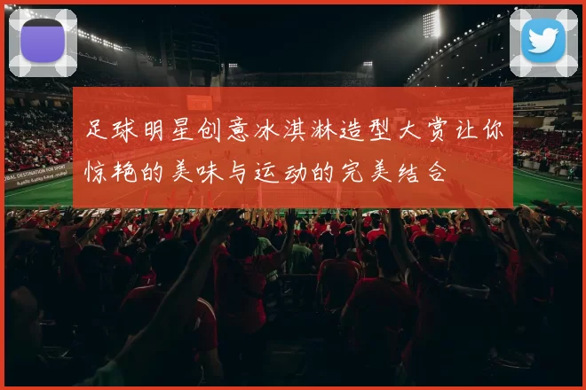 足球明星创意冰淇淋造型大赏让你惊艳的美味与运动的完美结合
