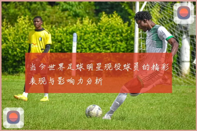 当今世界足球明星现役球员的精彩表现与影响力分析