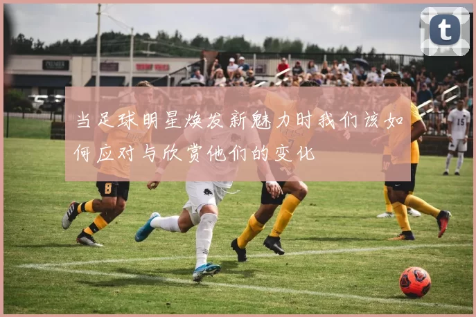 当足球明星焕发新魅力时我们该如何应对与欣赏他们的变化