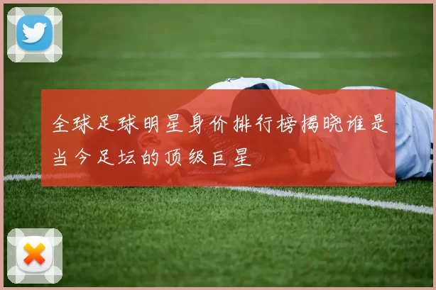 全球足球明星身价排行榜揭晓谁是当今足坛的顶级巨星