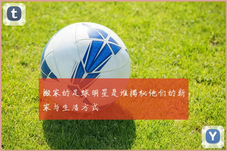 搬家的足球明星是谁揭秘他们的新家与生活方式