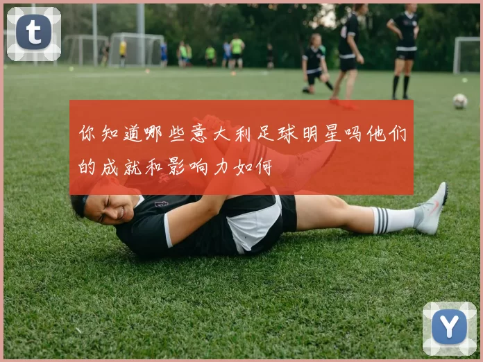 你知道哪些意大利足球明星吗他们的成就和影响力如何