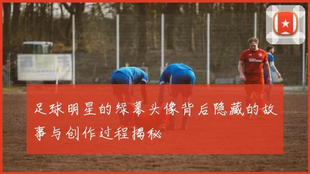 足球明星的绿幕头像背后隐藏的故事与创作过程揭秘