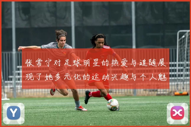 张常宁对足球明星的热爱与追随展现了她多元化的运动兴趣与个人魅力