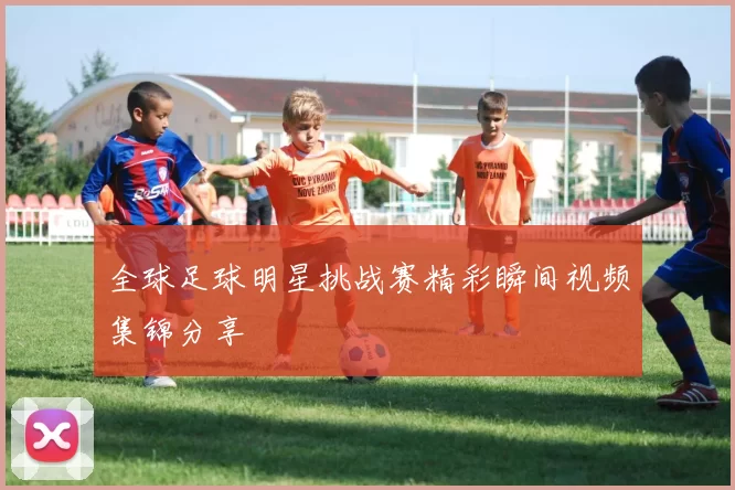 全球足球明星挑战赛精彩瞬间视频集锦分享