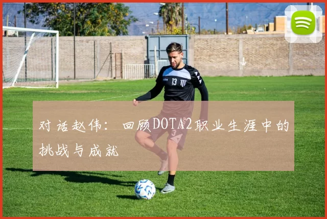 对话赵伟：回顾DOTA2职业生涯中的挑战与成就