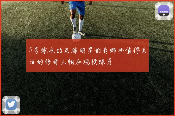 5号球衣的足球明星们有哪些值得关注的传奇人物和现役球员