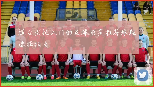 适合女性入门的足球明星推荐球鞋选择指南