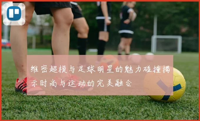 维密超模与足球明星的魅力碰撞揭示时尚与运动的完美融合