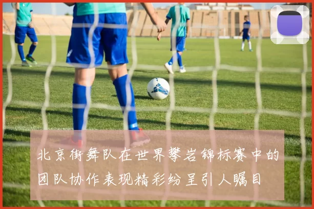 北京街舞队在世界攀岩锦标赛中的团队协作表现精彩纷呈引人瞩目