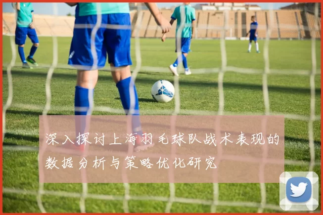 深入探讨上海羽毛球队战术表现的数据分析与策略优化研究