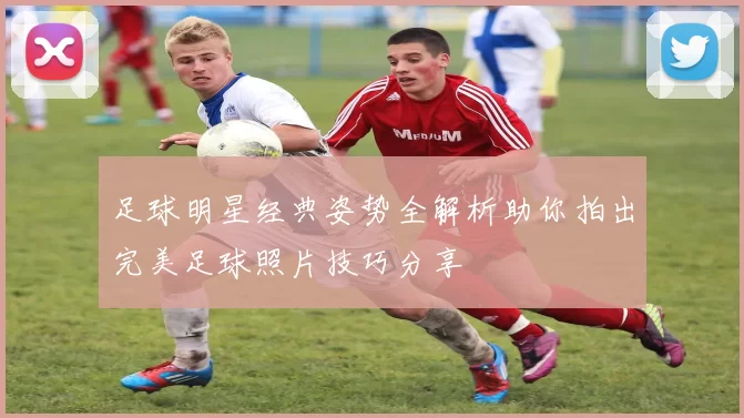 足球明星经典姿势全解析助你拍出完美足球照片技巧分享