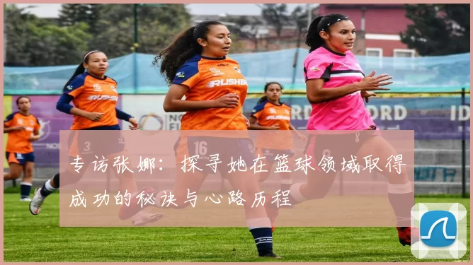 专访张娜：探寻她在篮球领域取得成功的秘诀与心路历程