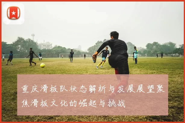 重庆滑板队状态解析与发展展望聚焦滑板文化的崛起与挑战