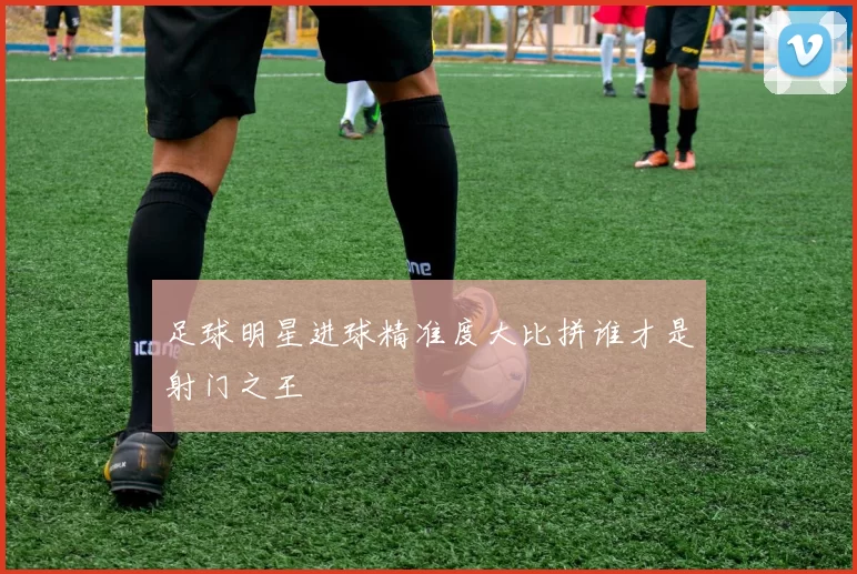 足球明星进球精准度大比拼谁才是射门之王