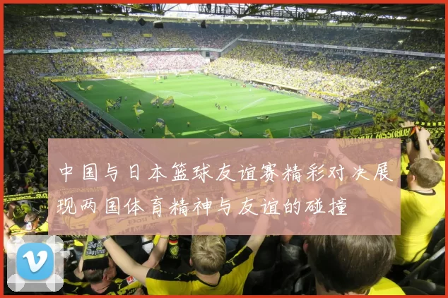 中国与日本篮球友谊赛精彩对决展现两国体育精神与友谊的碰撞