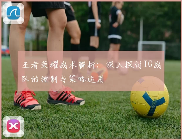 王者荣耀战术解析：深入探讨IG战队的控制与策略运用