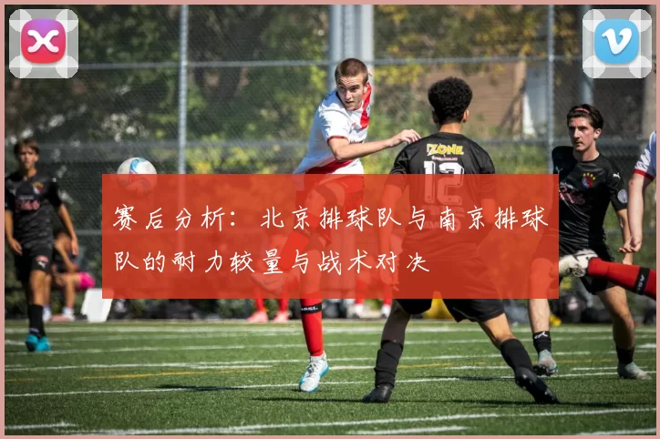 赛后分析：北京排球队与南京排球队的耐力较量与战术对决