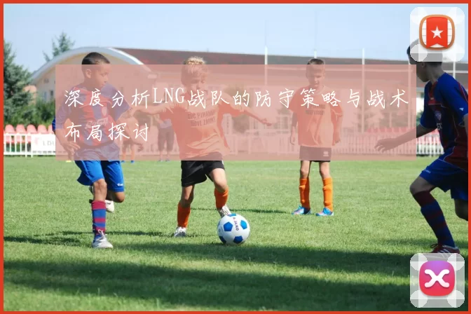 深度分析LNG战队的防守策略与战术布局探讨