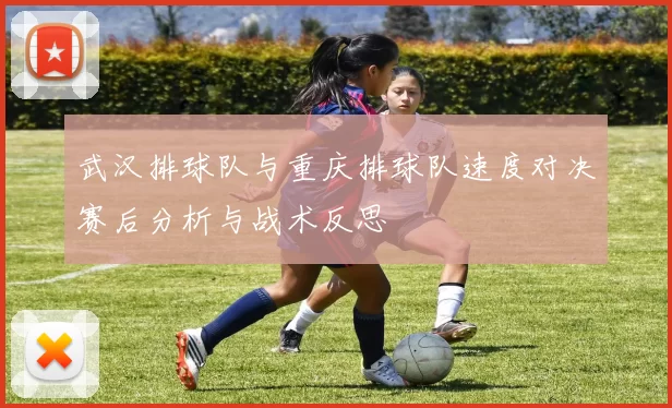 武汉排球队与重庆排球队速度对决赛后分析与战术反思