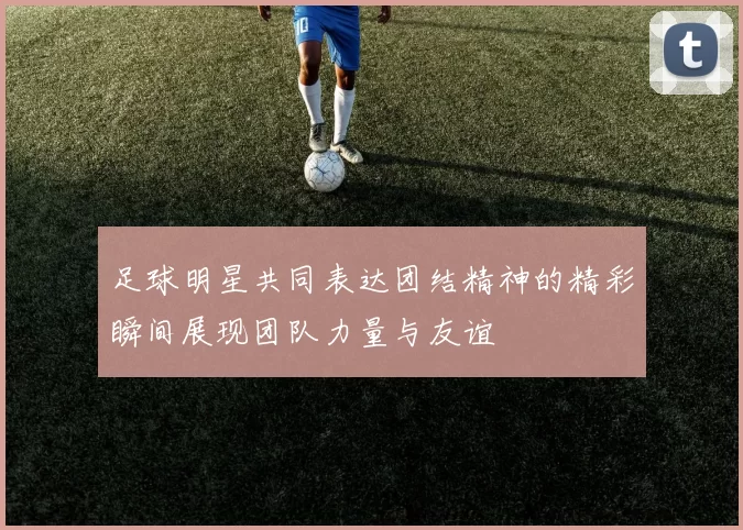 足球明星共同表达团结精神的精彩瞬间展现团队力量与友谊